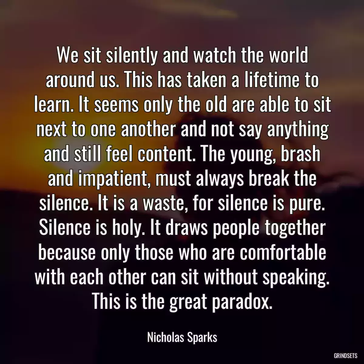 We sit silently and watch the world around us. This has taken a lifetime to learn. It seems only the old are able to sit next to one another and not say anything and still feel content. The young, brash and impatient, must always break the silence. It is a waste, for silence is pure. Silence is holy. It draws people together because only those who are comfortable with each other can sit without speaking. This is the great paradox.