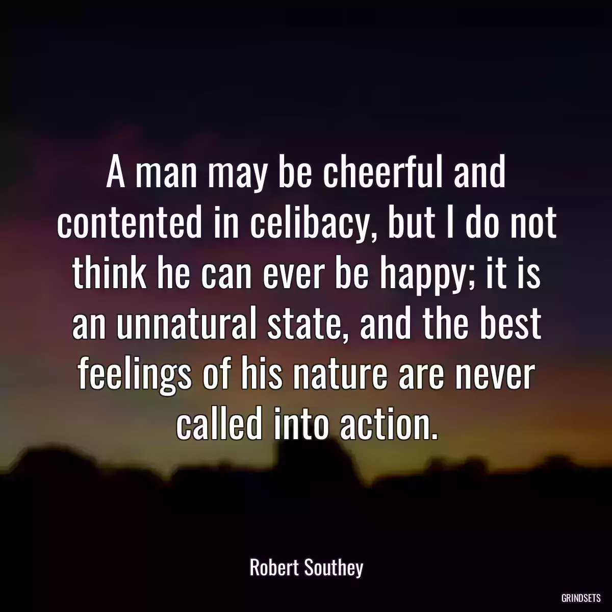 A man may be cheerful and contented in celibacy, but I do not think he can ever be happy; it is an unnatural state, and the best feelings of his nature are never called into action.