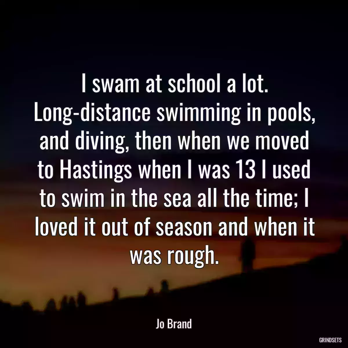 I swam at school a lot. Long-distance swimming in pools, and diving, then when we moved to Hastings when I was 13 I used to swim in the sea all the time; I loved it out of season and when it was rough.