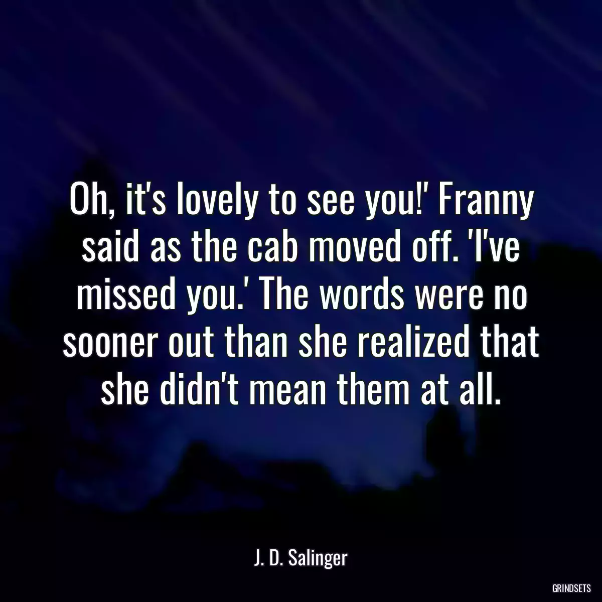 Oh, it\'s lovely to see you!\' Franny said as the cab moved off. \'I\'ve missed you.\' The words were no sooner out than she realized that she didn\'t mean them at all.