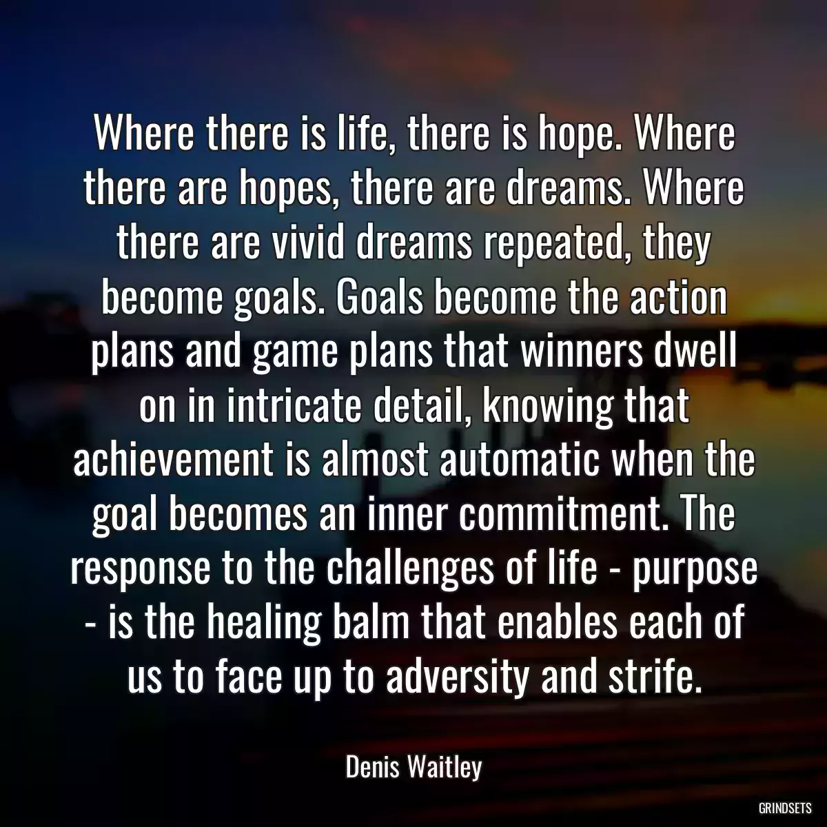 Where there is life, there is hope. Where there are hopes, there are dreams. Where there are vivid dreams repeated, they become goals. Goals become the action plans and game plans that winners dwell on in intricate detail, knowing that achievement is almost automatic when the goal becomes an inner commitment. The response to the challenges of life - purpose - is the healing balm that enables each of us to face up to adversity and strife.