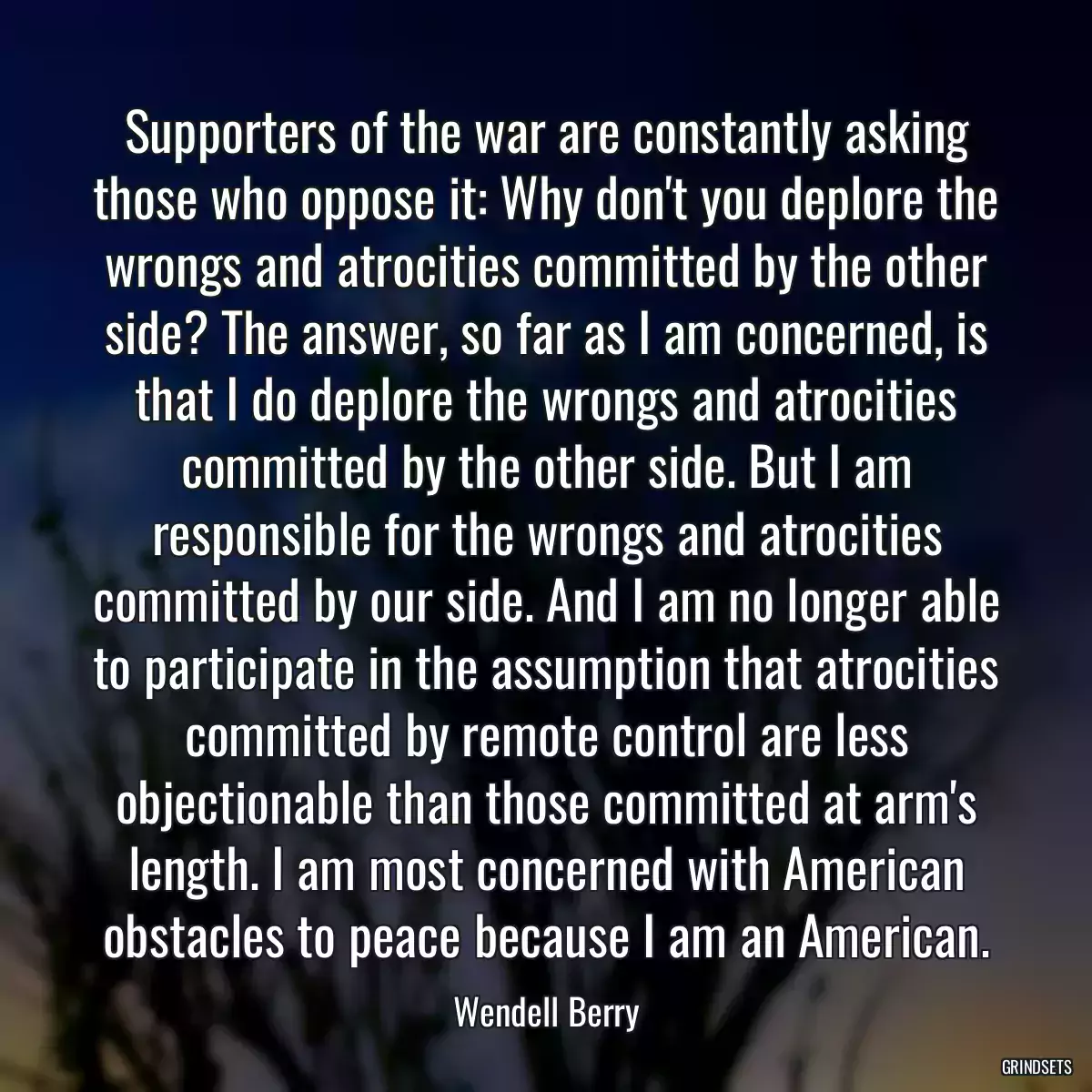 Supporters of the war are constantly asking those who oppose it: Why don\'t you deplore the wrongs and atrocities committed by the other side? The answer, so far as I am concerned, is that I do deplore the wrongs and atrocities committed by the other side. But I am responsible for the wrongs and atrocities committed by our side. And I am no longer able to participate in the assumption that atrocities committed by remote control are less objectionable than those committed at arm\'s length. I am most concerned with American obstacles to peace because I am an American.