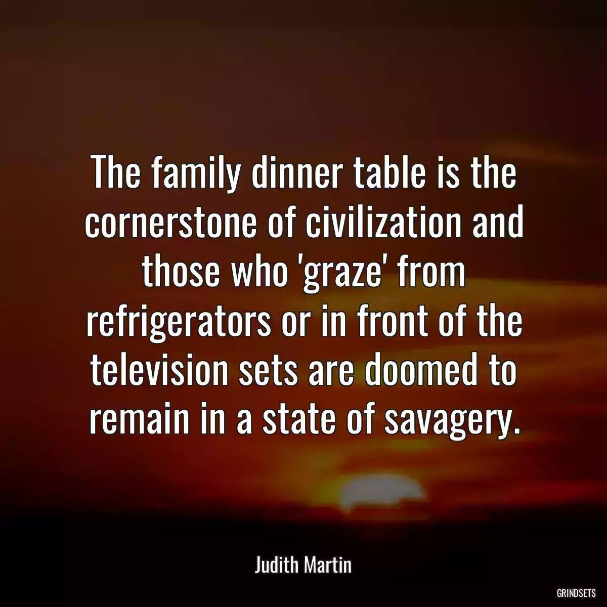 The family dinner table is the cornerstone of civilization and those who \'graze\' from refrigerators or in front of the television sets are doomed to remain in a state of savagery.