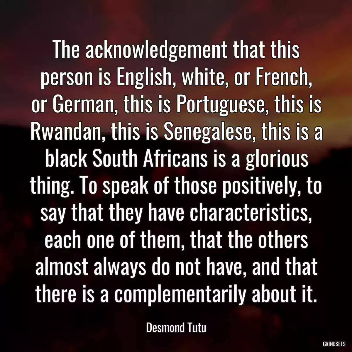 The acknowledgement that this person is English, white, or French, or German, this is Portuguese, this is Rwandan, this is Senegalese, this is a black South Africans is a glorious thing. To speak of those positively, to say that they have characteristics, each one of them, that the others almost always do not have, and that there is a complementarily about it.