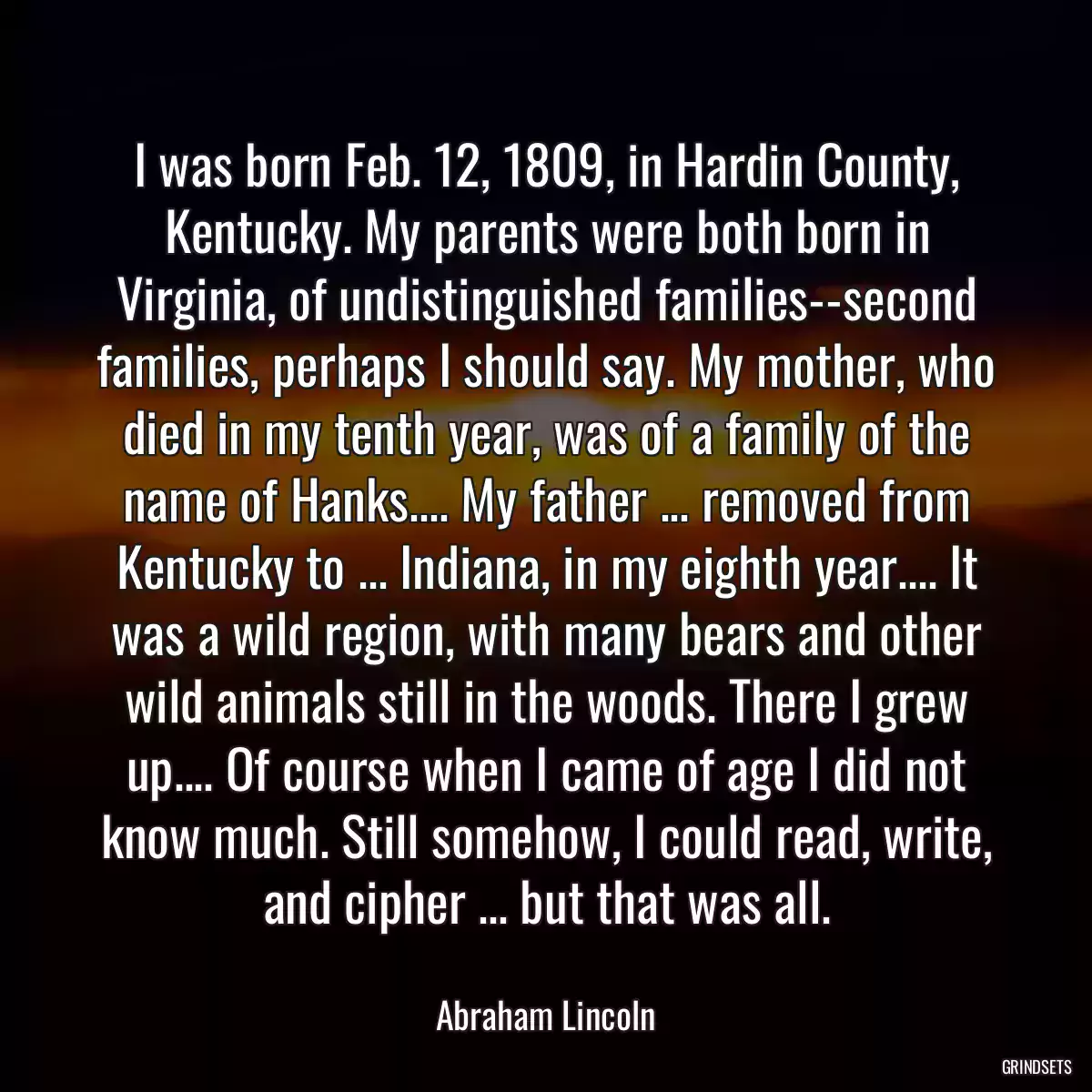 I was born Feb. 12, 1809, in Hardin County, Kentucky. My parents were both born in Virginia, of undistinguished families--second families, perhaps I should say. My mother, who died in my tenth year, was of a family of the name of Hanks.... My father ... removed from Kentucky to ... Indiana, in my eighth year.... It was a wild region, with many bears and other wild animals still in the woods. There I grew up.... Of course when I came of age I did not know much. Still somehow, I could read, write, and cipher ... but that was all.