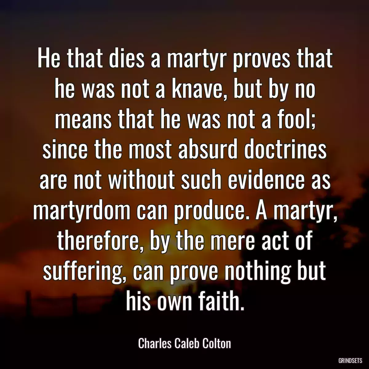 He that dies a martyr proves that he was not a knave, but by no means that he was not a fool; since the most absurd doctrines are not without such evidence as martyrdom can produce. A martyr, therefore, by the mere act of suffering, can prove nothing but his own faith.