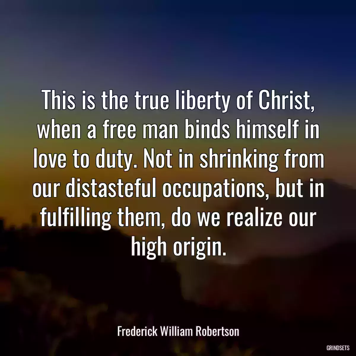 This is the true liberty of Christ, when a free man binds himself in love to duty. Not in shrinking from our distasteful occupations, but in fulfilling them, do we realize our high origin.