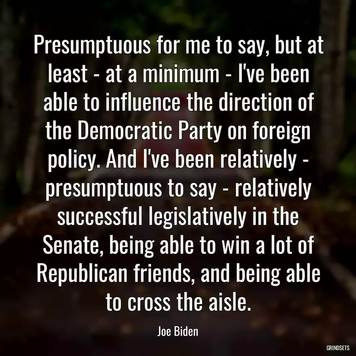 Presumptuous for me to say, but at least - at a minimum - I\'ve been able to influence the direction of the Democratic Party on foreign policy. And I\'ve been relatively - presumptuous to say - relatively successful legislatively in the Senate, being able to win a lot of Republican friends, and being able to cross the aisle.