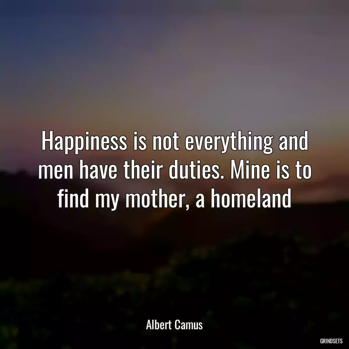 Happiness is not everything and men have their duties. Mine is to find my mother, a homeland