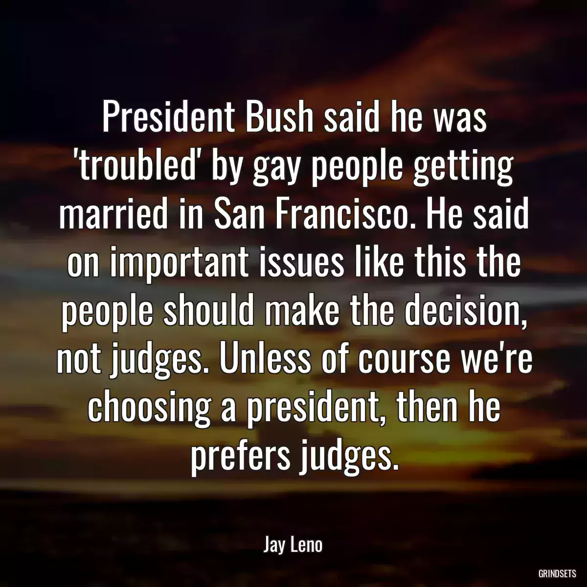 President Bush said he was \'troubled\' by gay people getting married in San Francisco. He said on important issues like this the people should make the decision, not judges. Unless of course we\'re choosing a president, then he prefers judges.