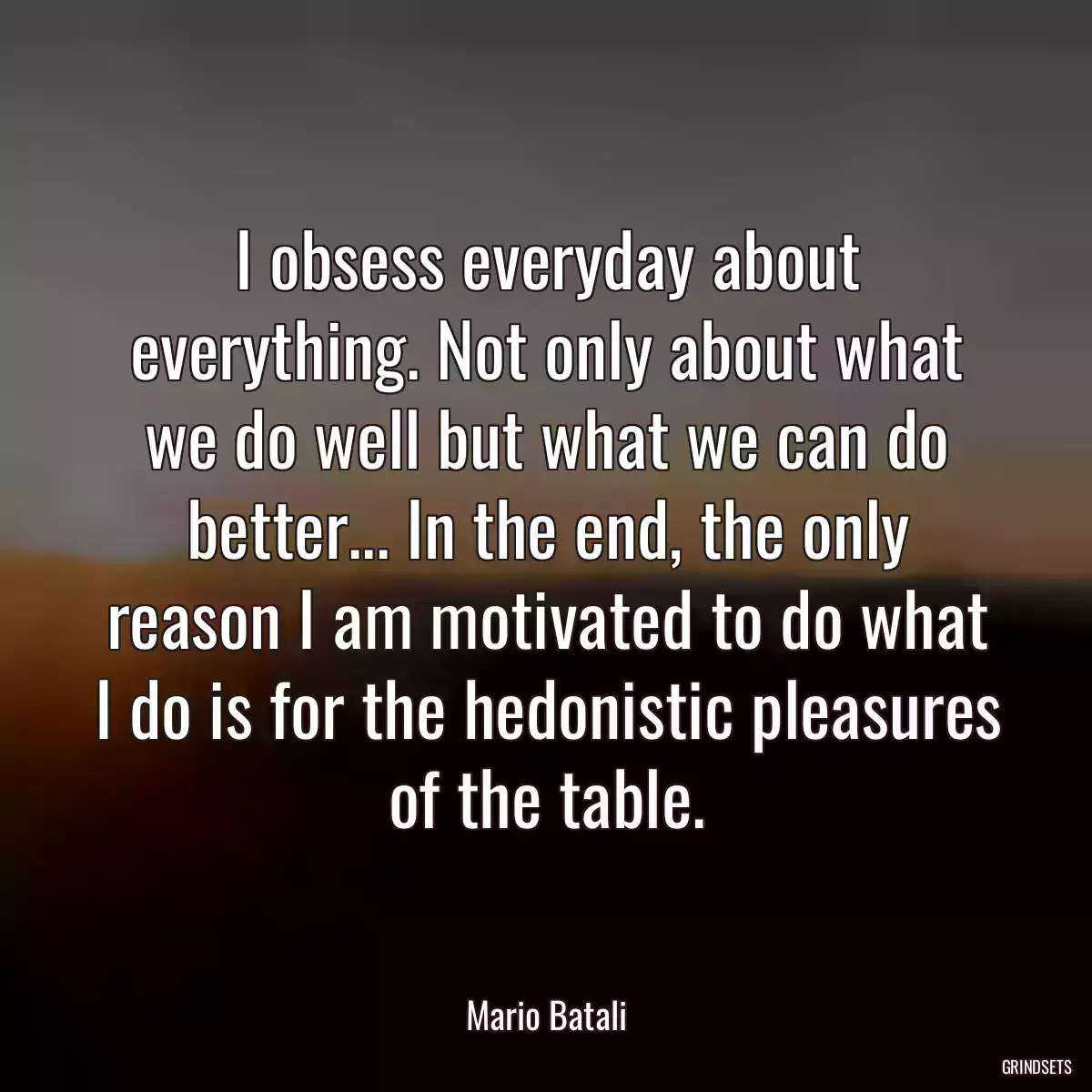 I obsess everyday about everything. Not only about what we do well but what we can do better... In the end, the only reason I am motivated to do what I do is for the hedonistic pleasures of the table.