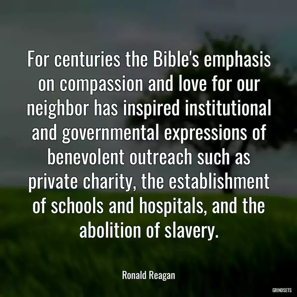 For centuries the Bible\'s emphasis on compassion and love for our neighbor has inspired institutional and governmental expressions of benevolent outreach such as private charity, the establishment of schools and hospitals, and the abolition of slavery.