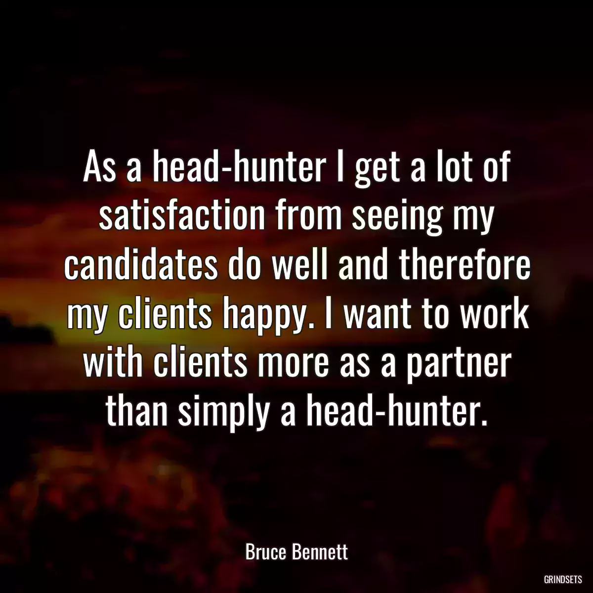 As a head-hunter I get a lot of satisfaction from seeing my candidates do well and therefore my clients happy. I want to work with clients more as a partner than simply a head-hunter.