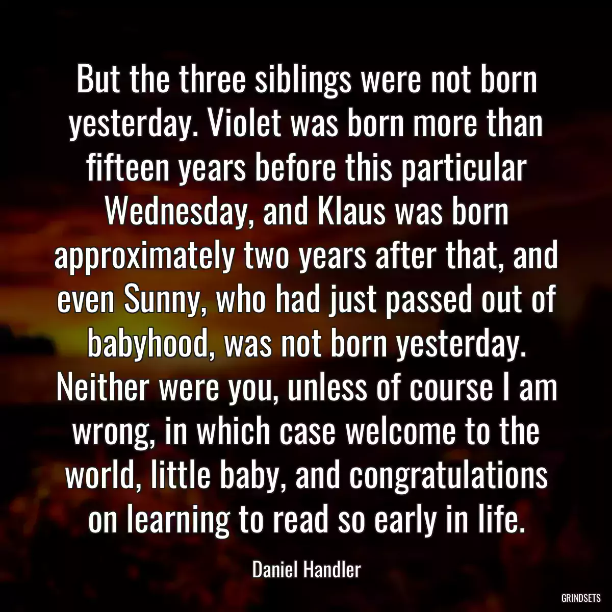 But the three siblings were not born yesterday. Violet was born more than fifteen years before this particular Wednesday, and Klaus was born approximately two years after that, and even Sunny, who had just passed out of babyhood, was not born yesterday. Neither were you, unless of course I am wrong, in which case welcome to the world, little baby, and congratulations on learning to read so early in life.