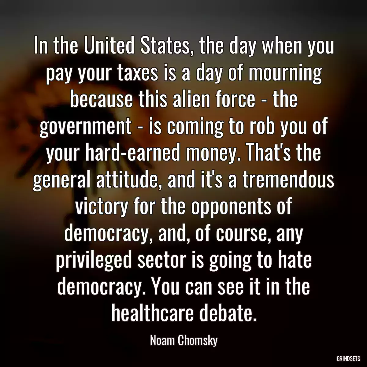 In the United States, the day when you pay your taxes is a day of mourning because this alien force - the government - is coming to rob you of your hard-earned money. That\'s the general attitude, and it\'s a tremendous victory for the opponents of democracy, and, of course, any privileged sector is going to hate democracy. You can see it in the healthcare debate.