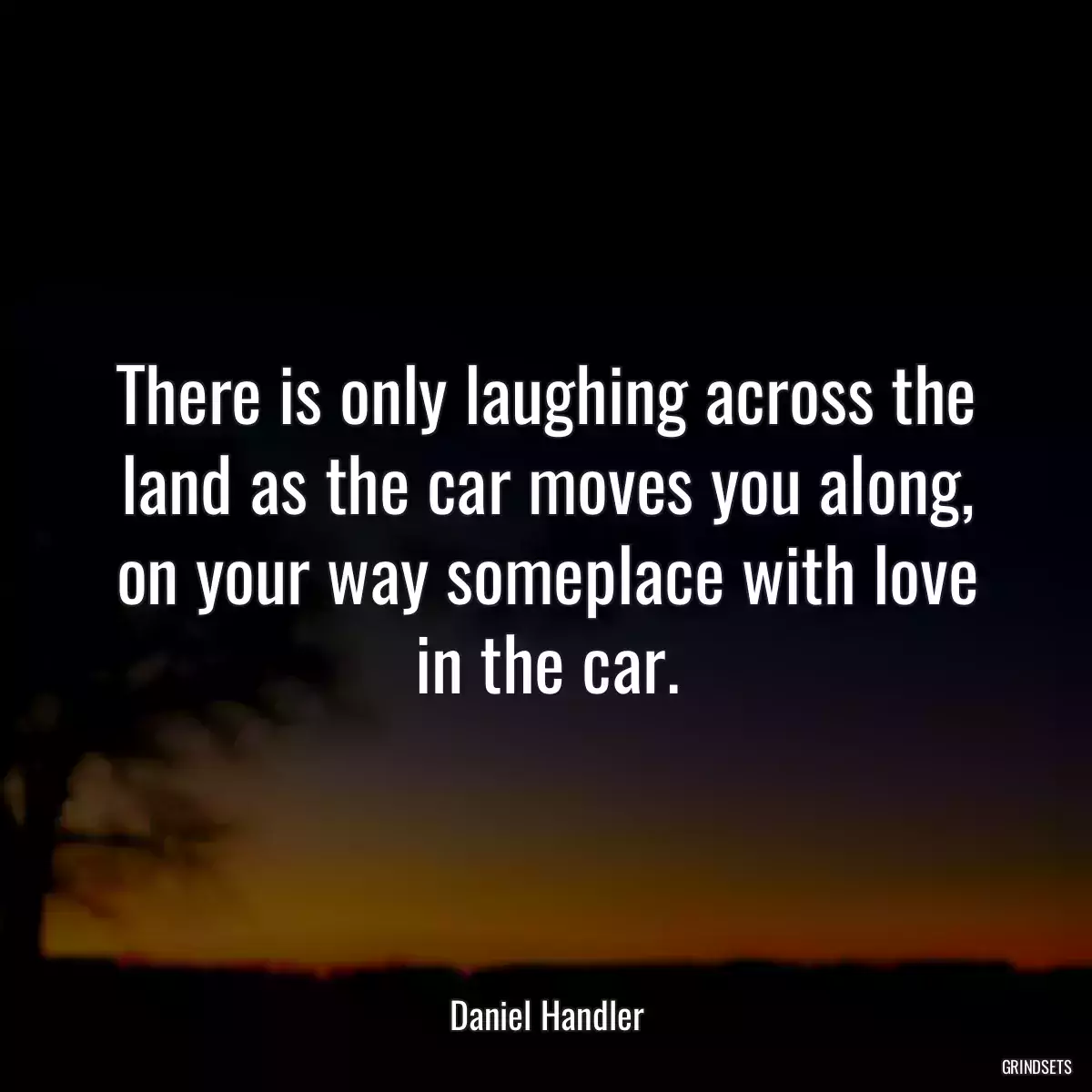 There is only laughing across the land as the car moves you along, on your way someplace with love in the car.