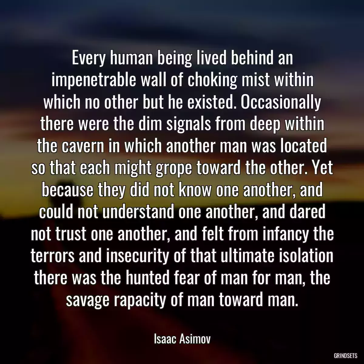 Every human being lived behind an impenetrable wall of choking mist within which no other but he existed. Occasionally there were the dim signals from deep within the cavern in which another man was located so that each might grope toward the other. Yet because they did not know one another, and could not understand one another, and dared not trust one another, and felt from infancy the terrors and insecurity of that ultimate isolation there was the hunted fear of man for man, the savage rapacity of man toward man.