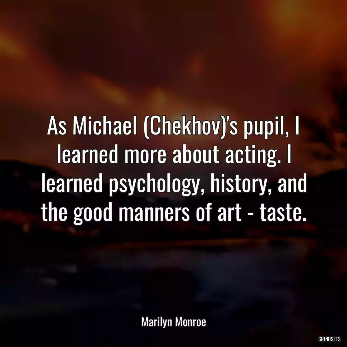 As Michael (Chekhov)\'s pupil, I learned more about acting. I learned psychology, history, and the good manners of art - taste.