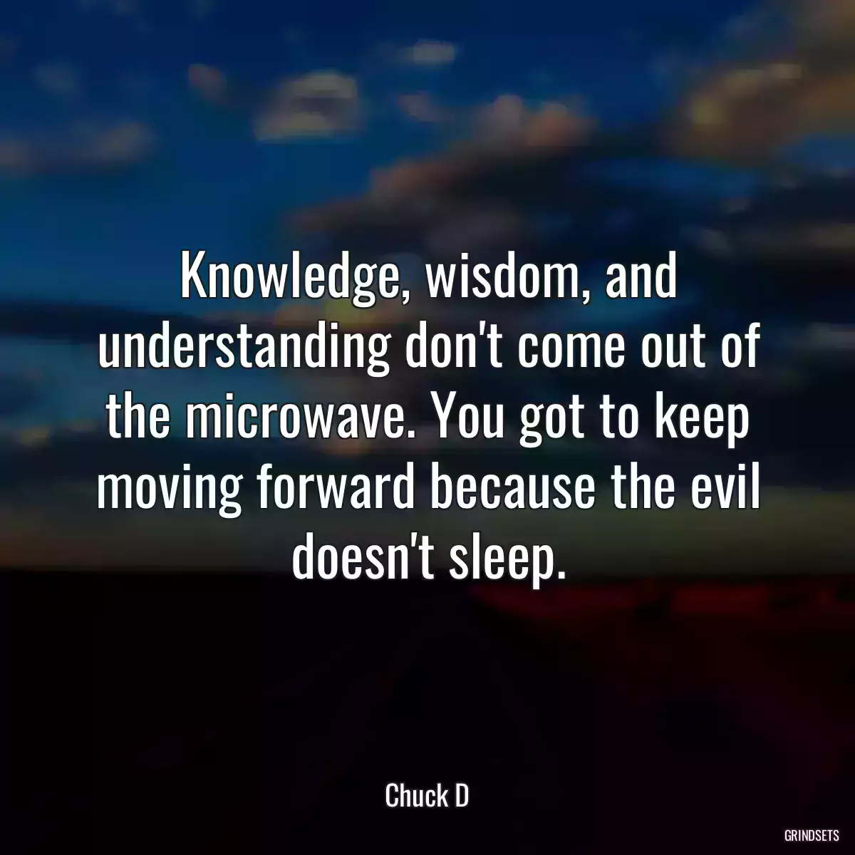 Knowledge, wisdom, and understanding don\'t come out of the microwave. You got to keep moving forward because the evil doesn\'t sleep.