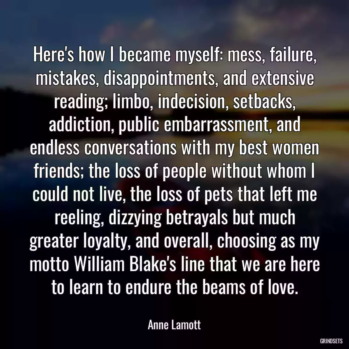 Here\'s how I became myself: mess, failure, mistakes, disappointments, and extensive reading; limbo, indecision, setbacks, addiction, public embarrassment, and endless conversations with my best women friends; the loss of people without whom I could not live, the loss of pets that left me reeling, dizzying betrayals but much greater loyalty, and overall, choosing as my motto William Blake\'s line that we are here to learn to endure the beams of love.