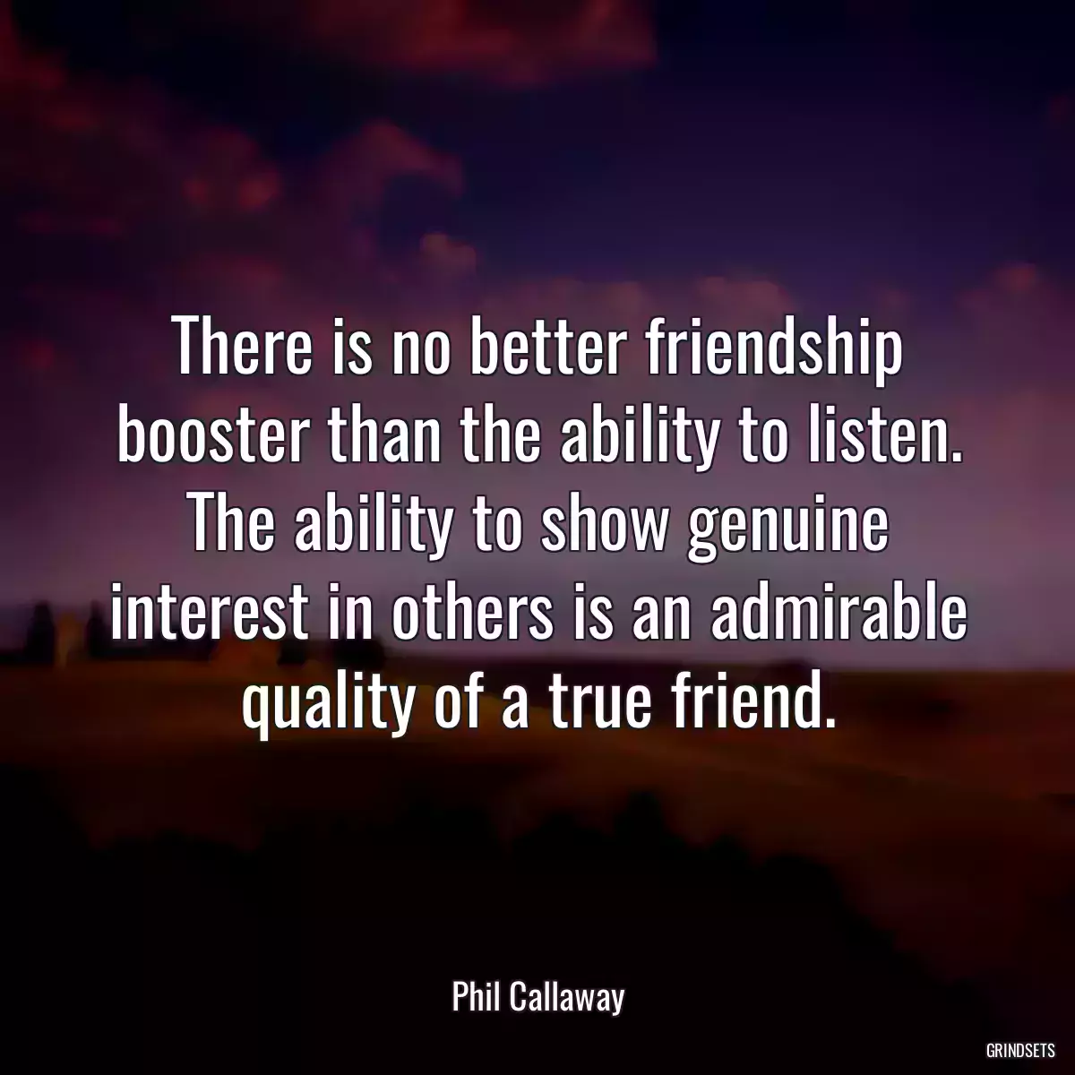 There is no better friendship booster than the ability to listen. The ability to show genuine interest in others is an admirable quality of a true friend.