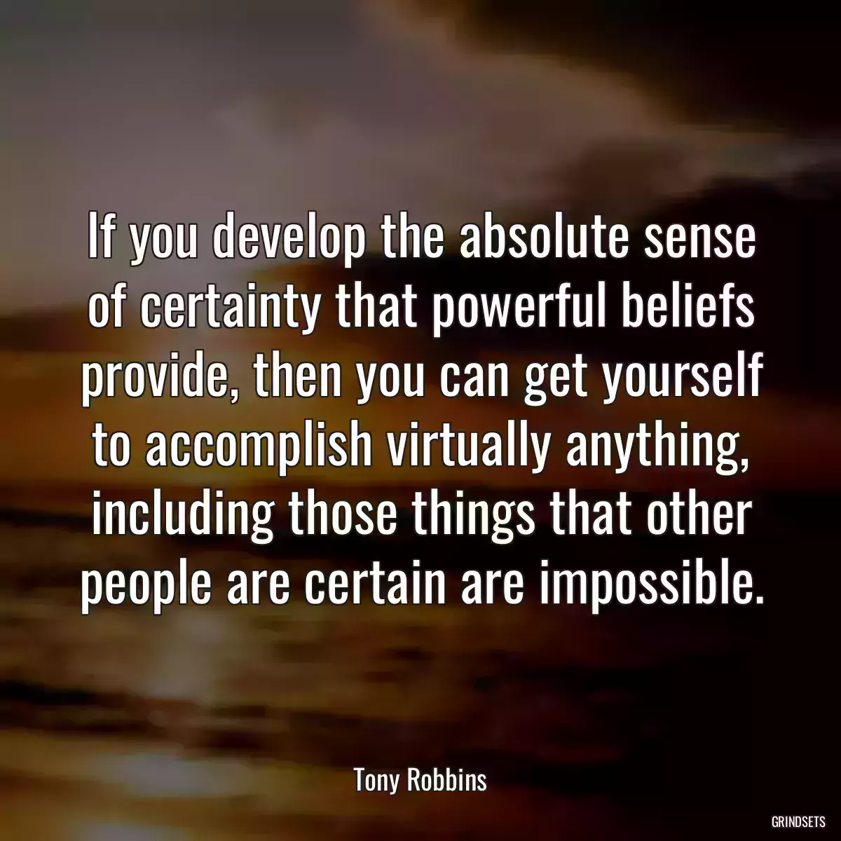 If you develop the absolute sense of certainty that powerful beliefs provide, then you can get yourself to accomplish virtually anything, including those things that other people are certain are impossible.