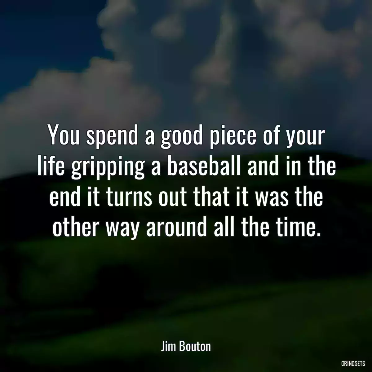 You spend a good piece of your life gripping a baseball and in the end it turns out that it was the other way around all the time.