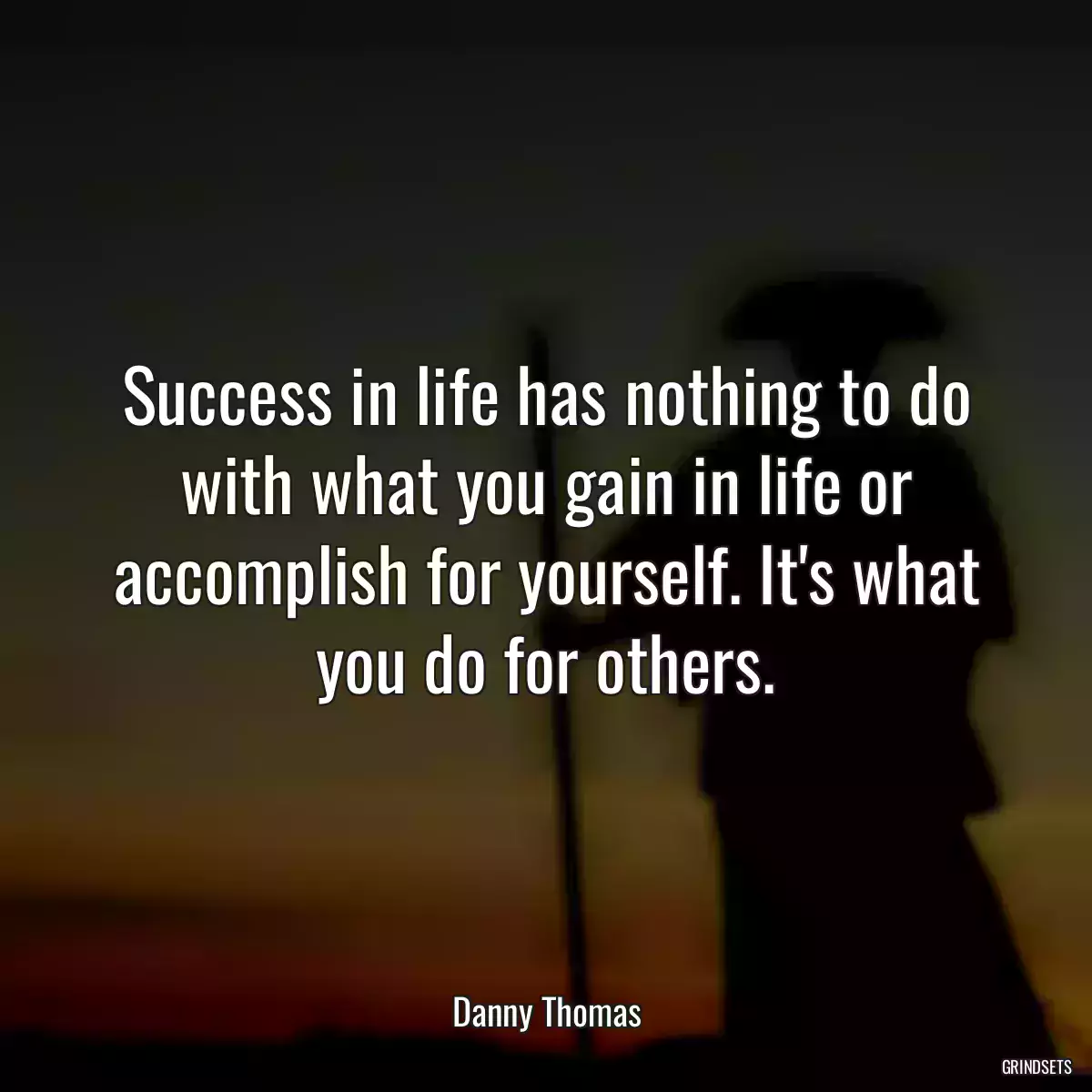 Success in life has nothing to do with what you gain in life or accomplish for yourself. It\'s what you do for others.