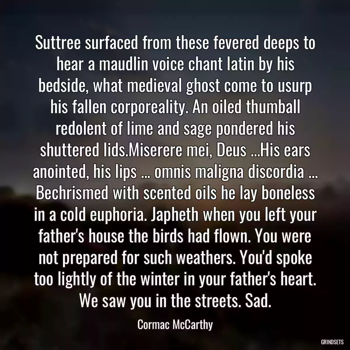 Suttree surfaced from these fevered deeps to hear a maudlin voice chant latin by his bedside, what medieval ghost come to usurp his fallen corporeality. An oiled thumball redolent of lime and sage pondered his shuttered lids.Miserere mei, Deus ...His ears anointed, his lips ... omnis maligna discordia ... Bechrismed with scented oils he lay boneless in a cold euphoria. Japheth when you left your father\'s house the birds had flown. You were not prepared for such weathers. You\'d spoke too lightly of the winter in your father\'s heart. We saw you in the streets. Sad.