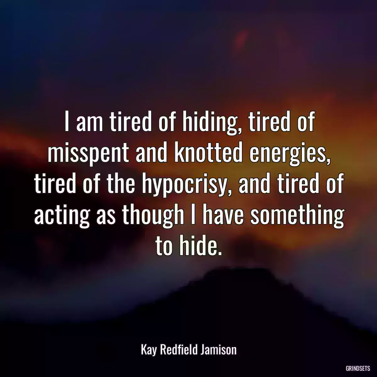 I am tired of hiding, tired of misspent and knotted energies, tired of the hypocrisy, and tired of acting as though I have something to hide.