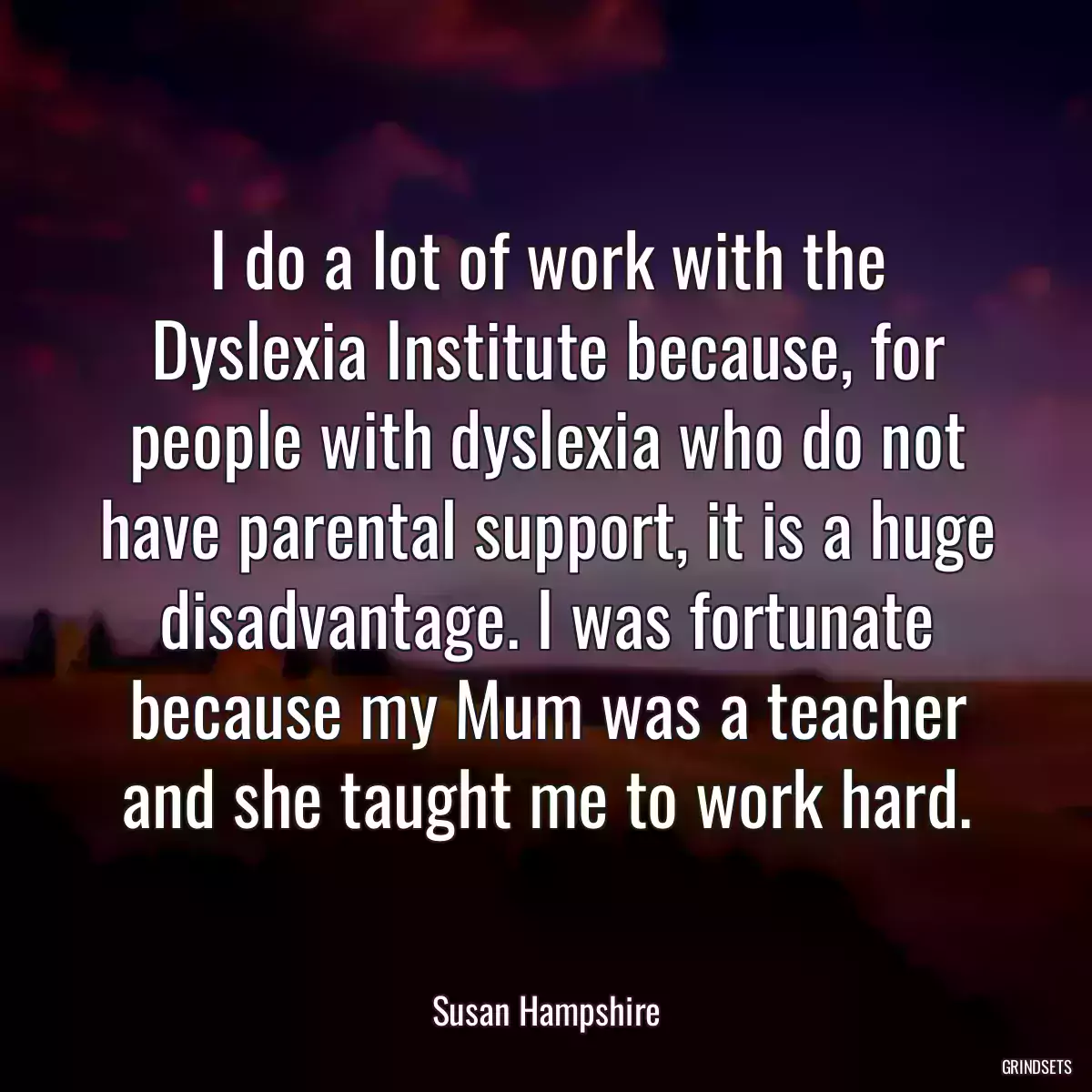 I do a lot of work with the Dyslexia Institute because, for people with dyslexia who do not have parental support, it is a huge disadvantage. I was fortunate because my Mum was a teacher and she taught me to work hard.