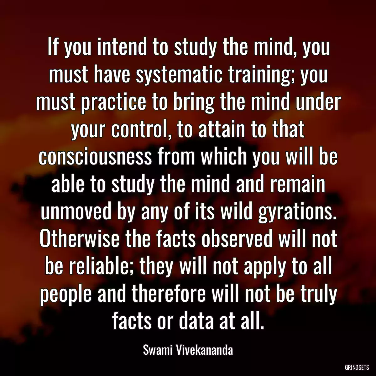 If you intend to study the mind, you must have systematic training; you must practice to bring the mind under your control, to attain to that consciousness from which you will be able to study the mind and remain unmoved by any of its wild gyrations. Otherwise the facts observed will not be reliable; they will not apply to all people and therefore will not be truly facts or data at all.