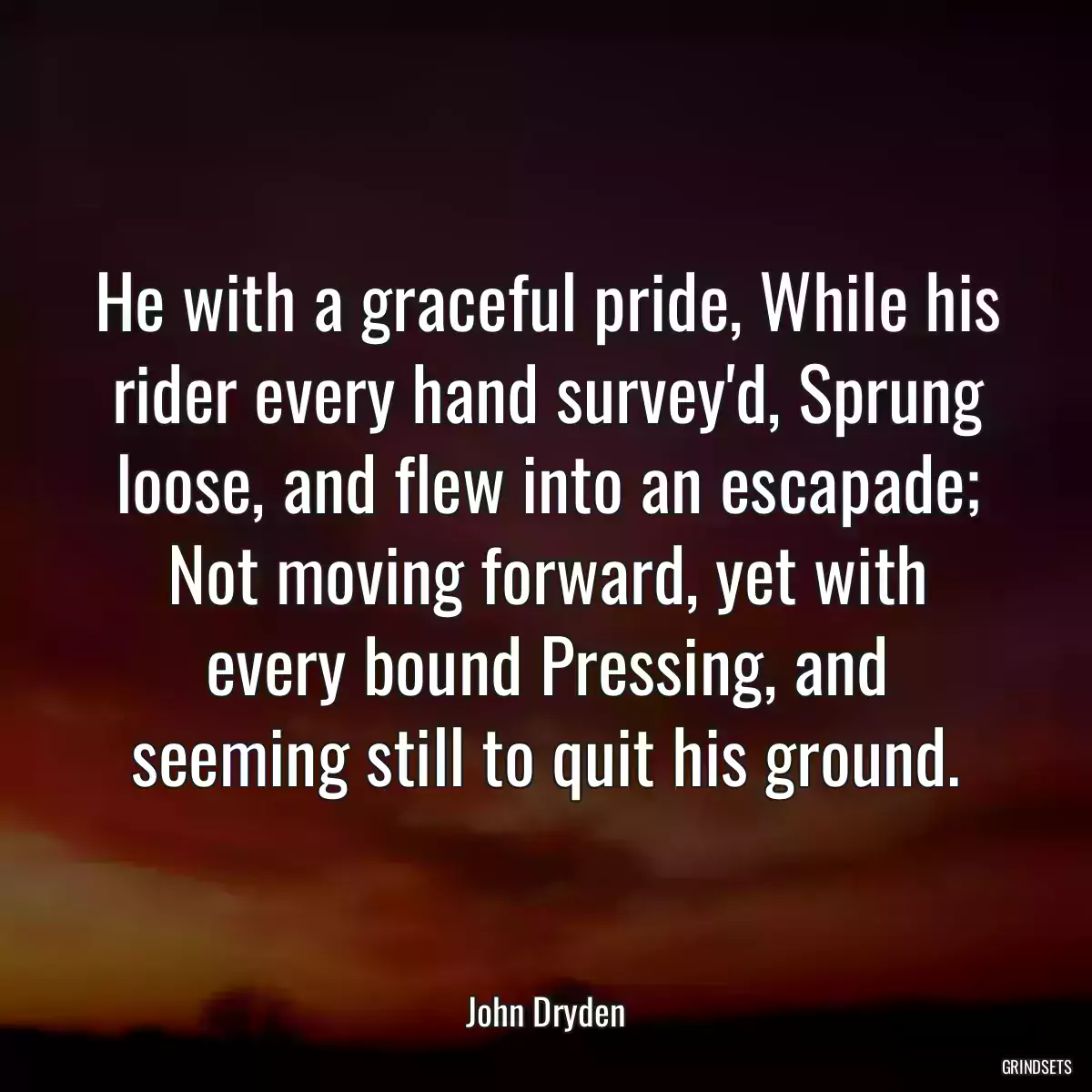 He with a graceful pride, While his rider every hand survey\'d, Sprung loose, and flew into an escapade; Not moving forward, yet with every bound Pressing, and seeming still to quit his ground.