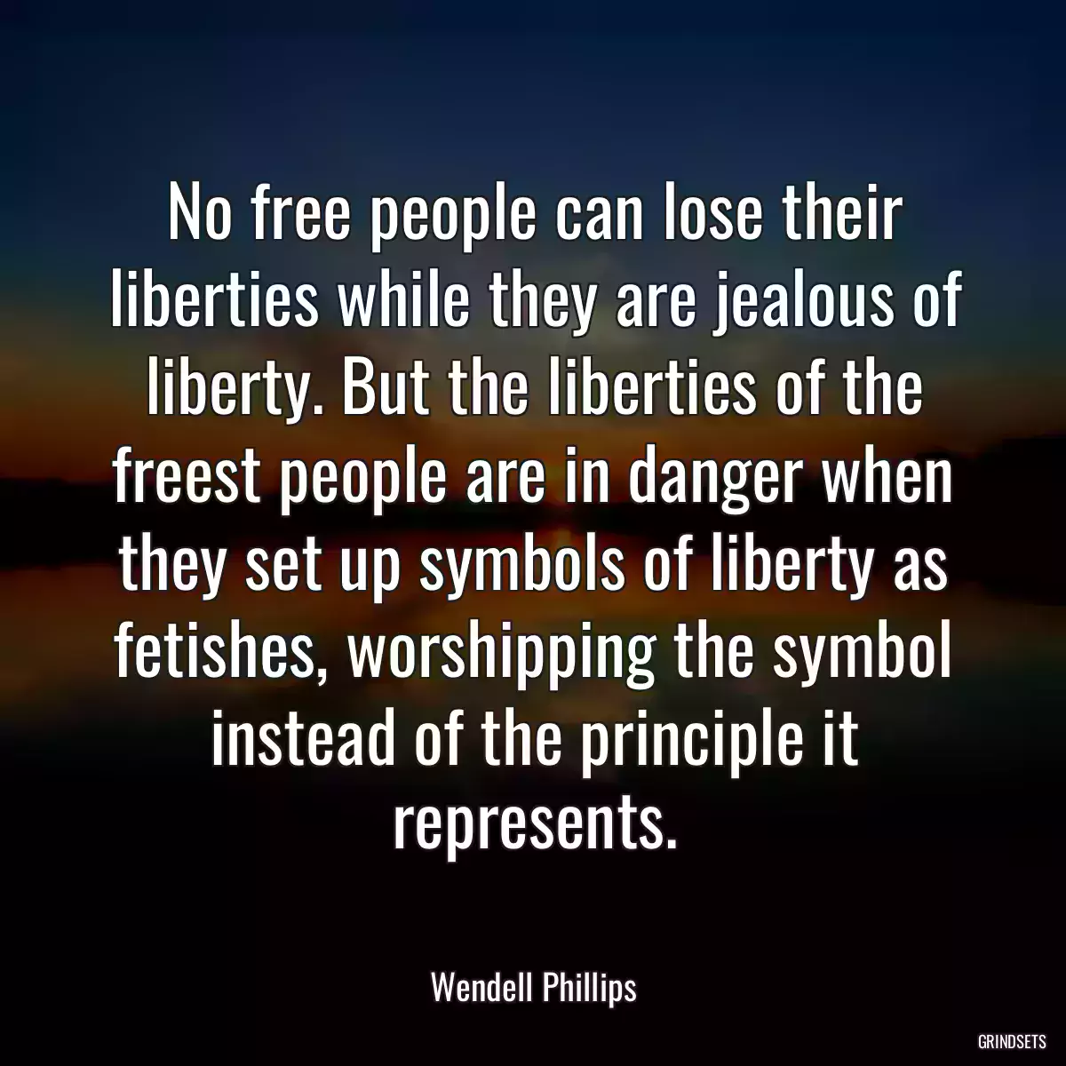 No free people can lose their liberties while they are jealous of liberty. But the liberties of the freest people are in danger when they set up symbols of liberty as fetishes, worshipping the symbol instead of the principle it represents.