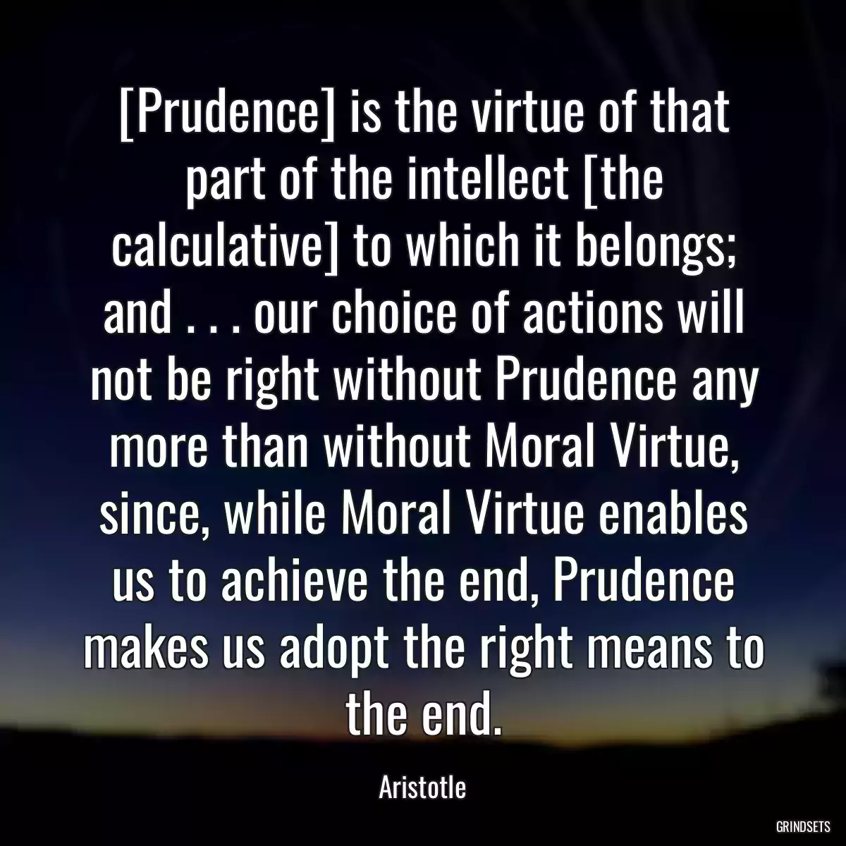 [Prudence] is the virtue of that part of the intellect [the calculative] to which it belongs; and . . . our choice of actions will not be right without Prudence any more than without Moral Virtue, since, while Moral Virtue enables us to achieve the end, Prudence makes us adopt the right means to the end.