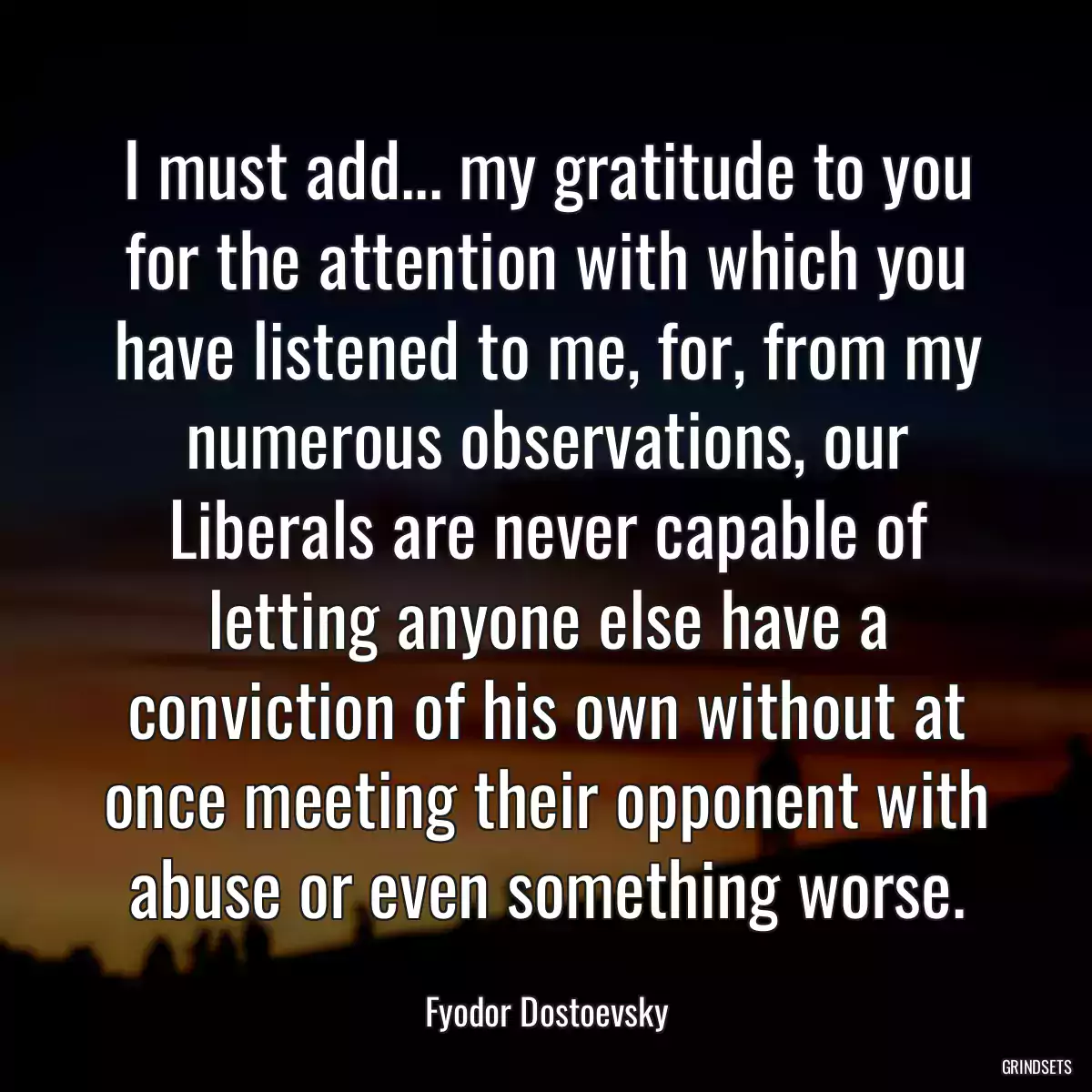 I must add... my gratitude to you for the attention with which you have listened to me, for, from my numerous observations, our Liberals are never capable of letting anyone else have a conviction of his own without at once meeting their opponent with abuse or even something worse.