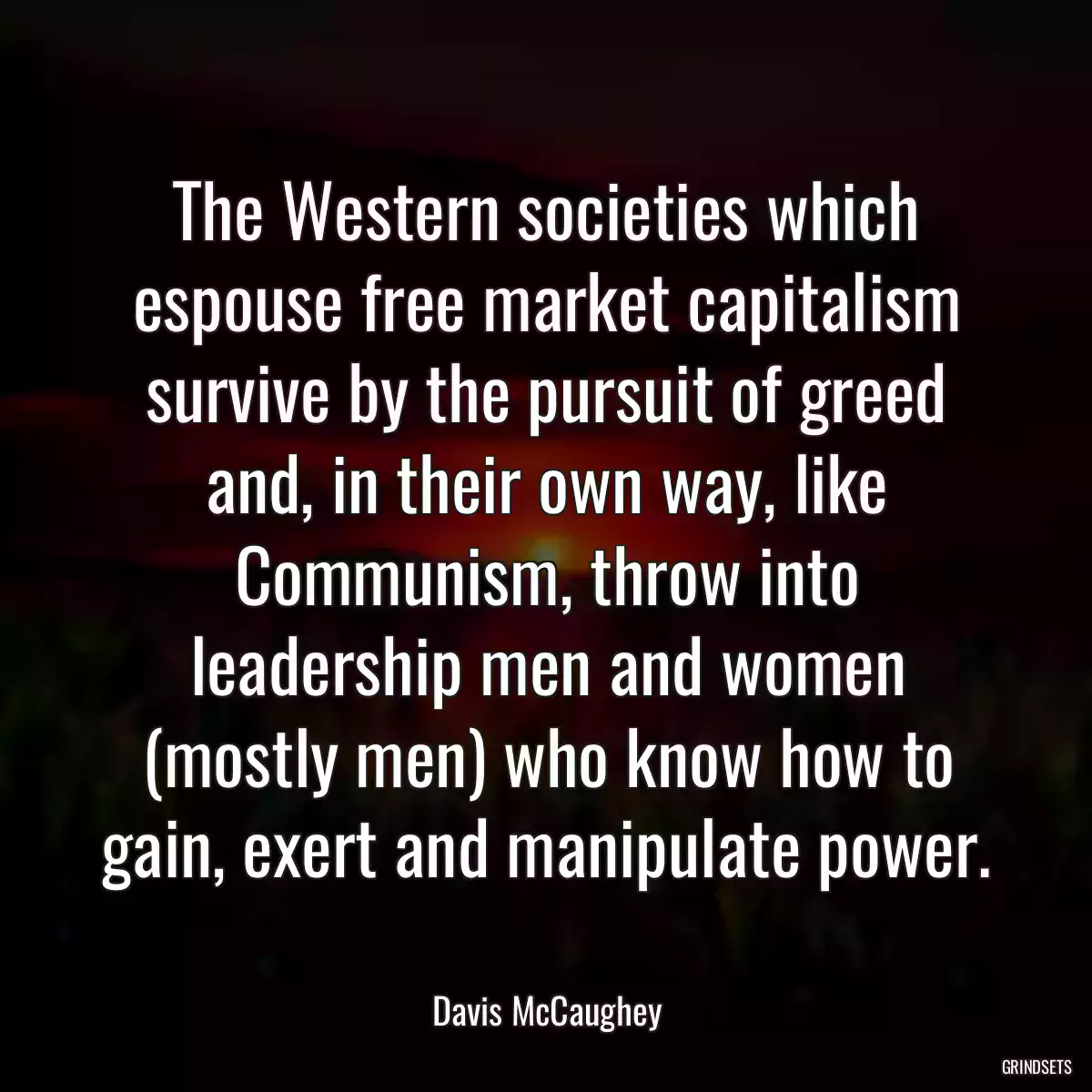 The Western societies which espouse free market capitalism survive by the pursuit of greed and, in their own way, like Communism, throw into leadership men and women (mostly men) who know how to gain, exert and manipulate power.