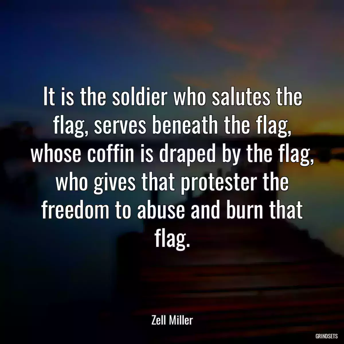 It is the soldier who salutes the flag, serves beneath the flag, whose coffin is draped by the flag, who gives that protester the freedom to abuse and burn that flag.