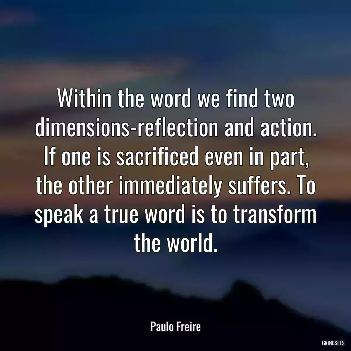 Within the word we find two dimensions-reflection and action. If one is sacrificed even in part, the other immediately suffers. To speak a true word is to transform the world.