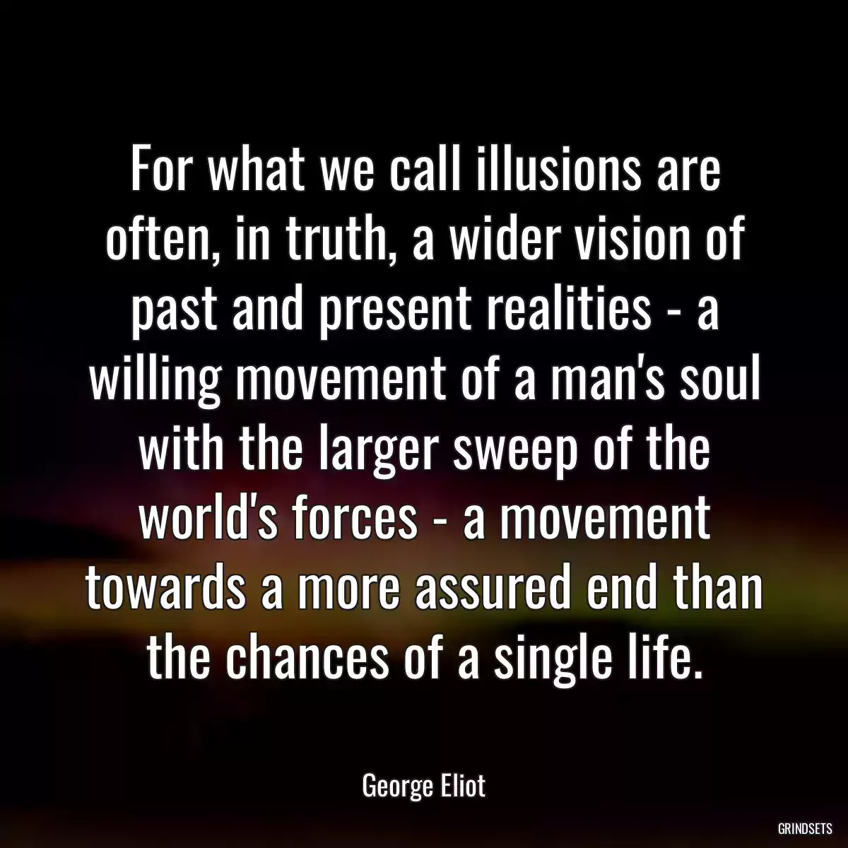 For what we call illusions are often, in truth, a wider vision of past and present realities - a willing movement of a man\'s soul with the larger sweep of the world\'s forces - a movement towards a more assured end than the chances of a single life.