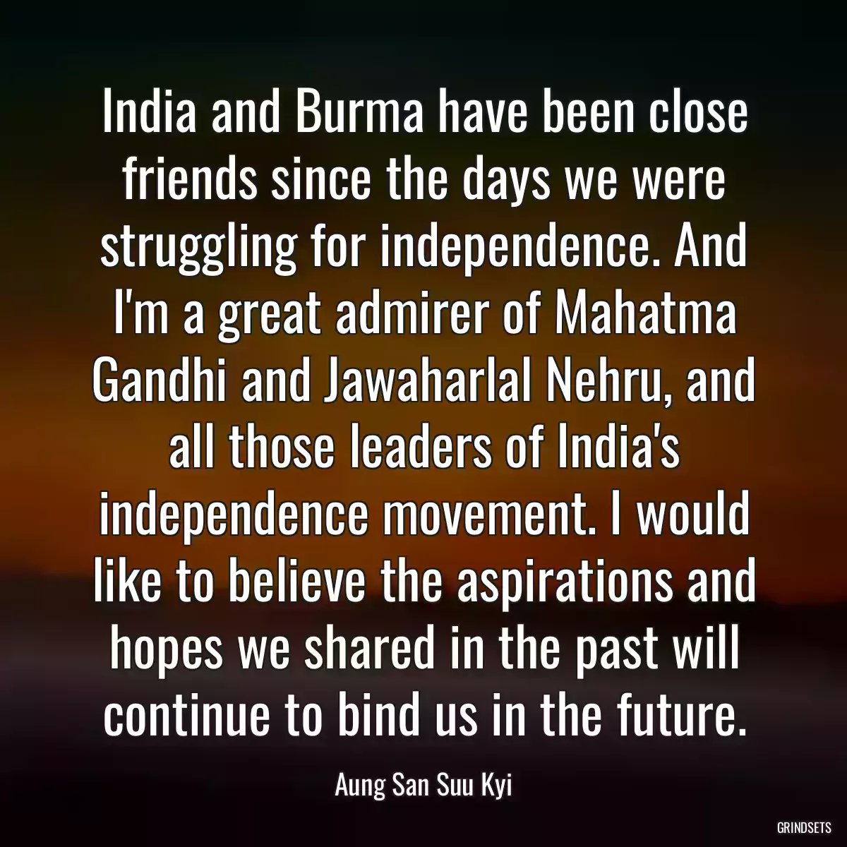 India and Burma have been close friends since the days we were struggling for independence. And I\'m a great admirer of Mahatma Gandhi and Jawaharlal Nehru, and all those leaders of India\'s independence movement. I would like to believe the aspirations and hopes we shared in the past will continue to bind us in the future.