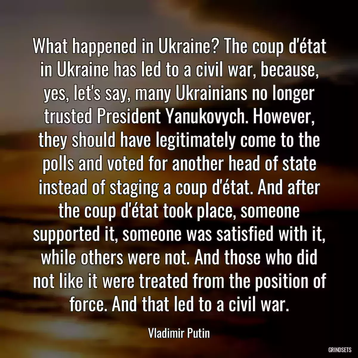 What happened in Ukraine? The coup d\'état in Ukraine has led to a civil war, because, yes, let\'s say, many Ukrainians no longer trusted President Yanukovych. However, they should have legitimately come to the polls and voted for another head of state instead of staging a coup d\'état. And after the coup d\'état took place, someone supported it, someone was satisfied with it, while others were not. And those who did not like it were treated from the position of force. And that led to a civil war.