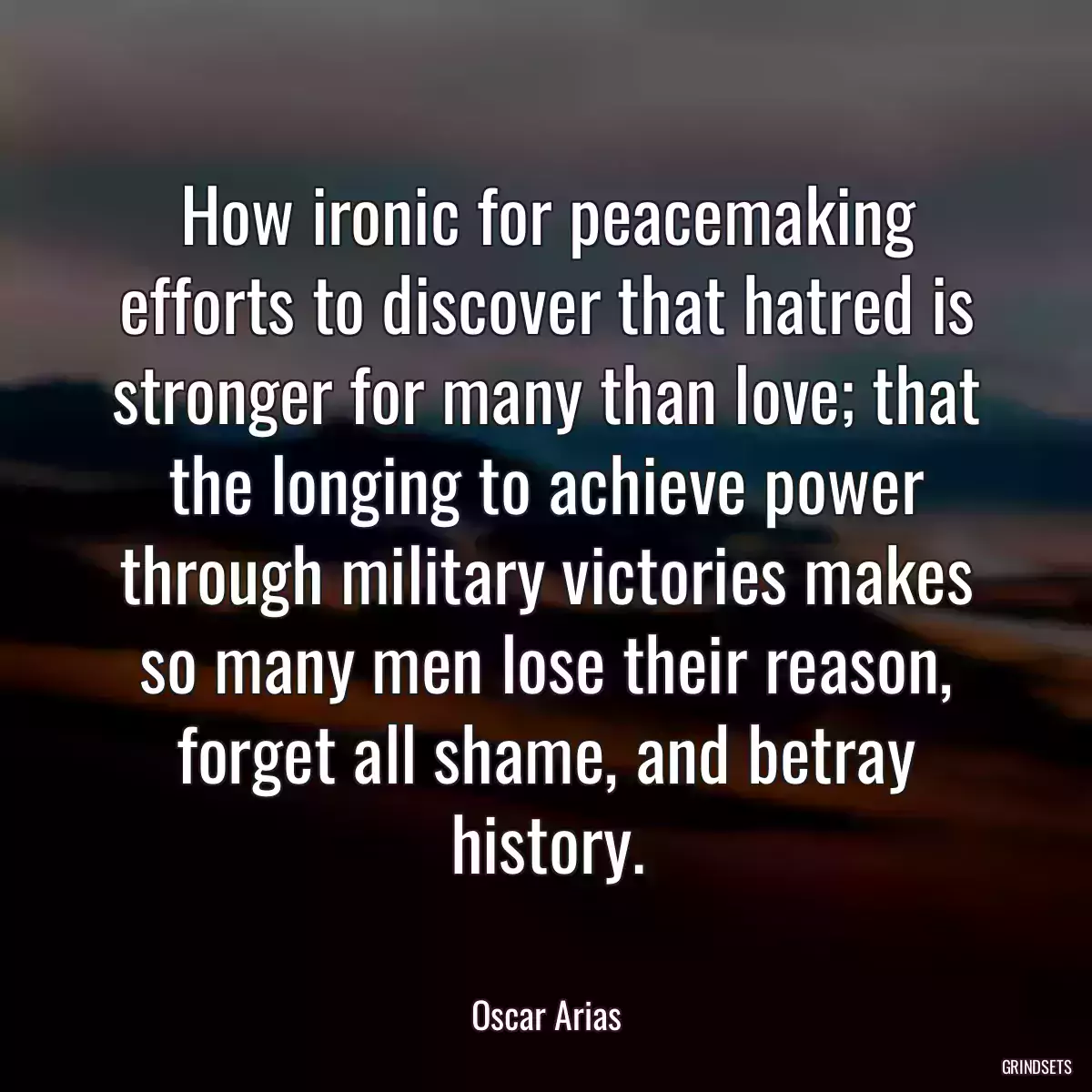 How ironic for peacemaking efforts to discover that hatred is stronger for many than love; that the longing to achieve power through military victories makes so many men lose their reason, forget all shame, and betray history.