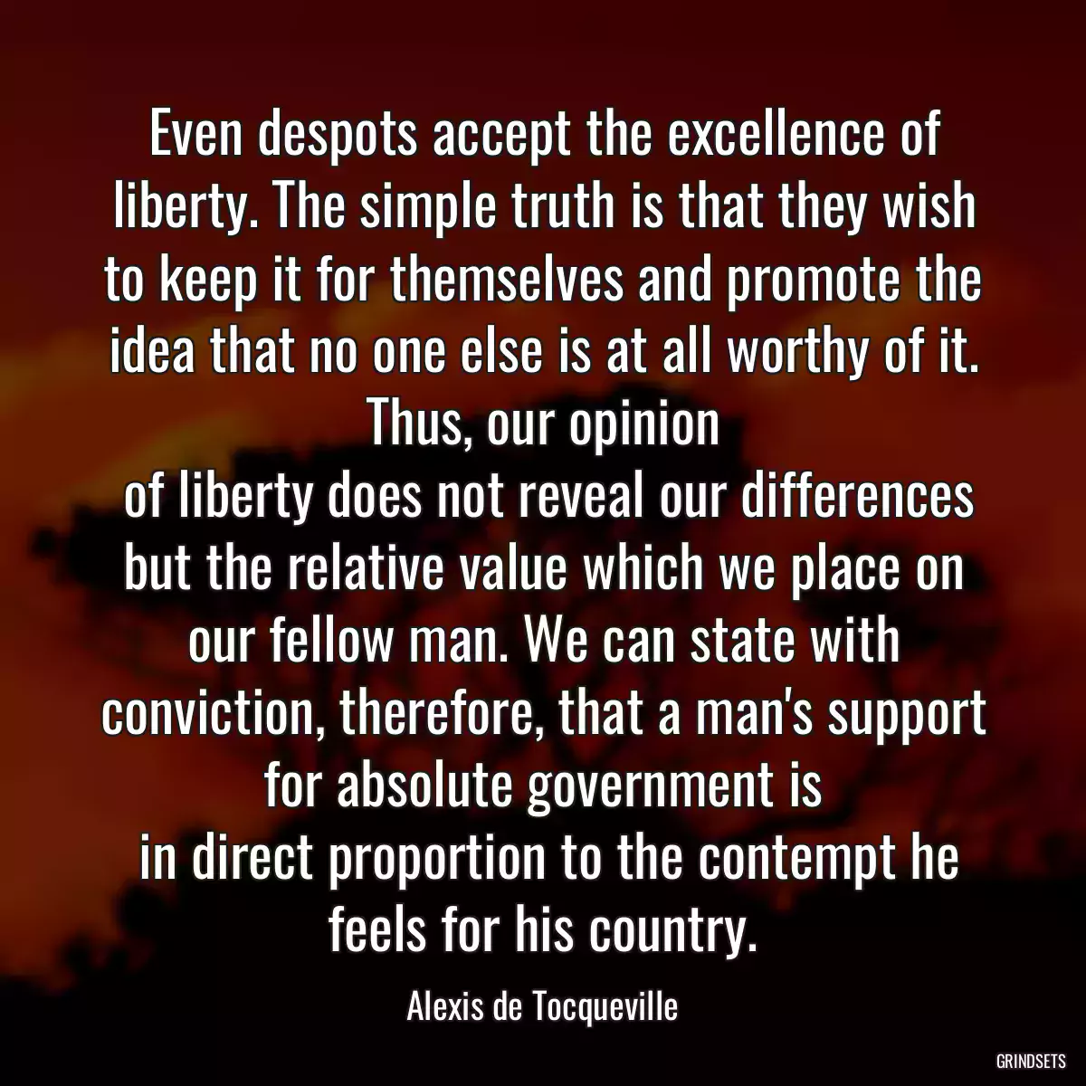 Even despots accept the excellence of liberty. The simple truth is that they wish to keep it for themselves and promote the idea that no one else is at all worthy of it. Thus, our opinion
 of liberty does not reveal our differences but the relative value which we place on our fellow man. We can state with conviction, therefore, that a man\'s support for absolute government is
 in direct proportion to the contempt he feels for his country.