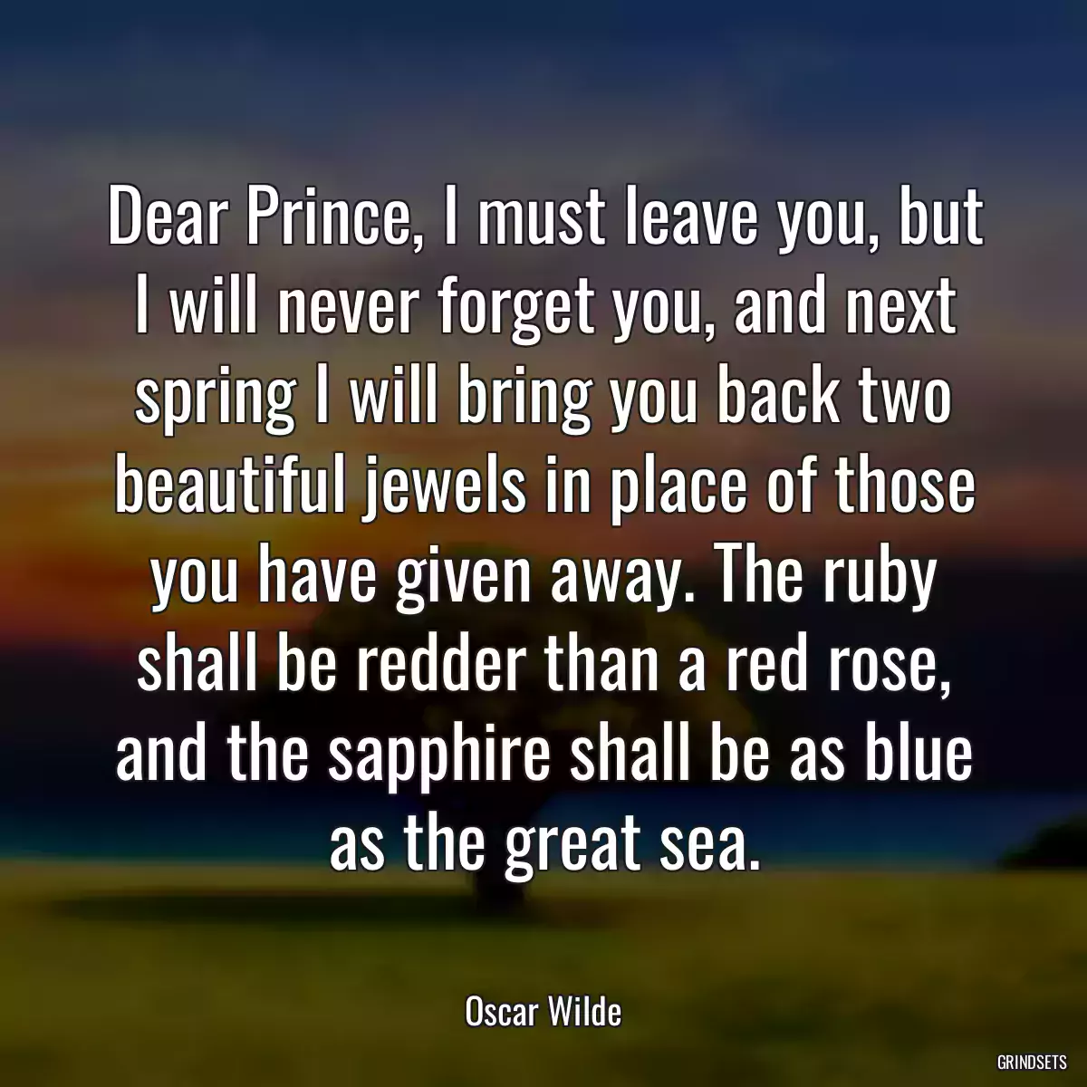 Dear Prince, I must leave you, but I will never forget you, and next spring I will bring you back two beautiful jewels in place of those you have given away. The ruby shall be redder than a red rose, and the sapphire shall be as blue as the great sea.