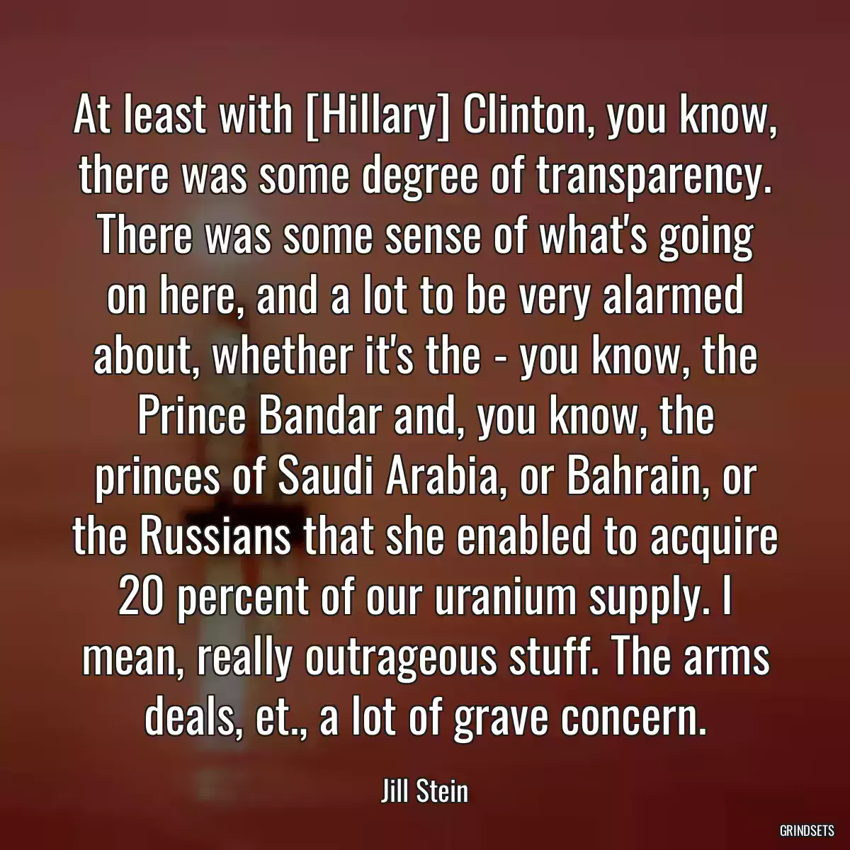 At least with [Hillary] Clinton, you know, there was some degree of transparency. There was some sense of what\'s going on here, and a lot to be very alarmed about, whether it\'s the - you know, the Prince Bandar and, you know, the princes of Saudi Arabia, or Bahrain, or the Russians that she enabled to acquire 20 percent of our uranium supply. I mean, really outrageous stuff. The arms deals, et., a lot of grave concern.