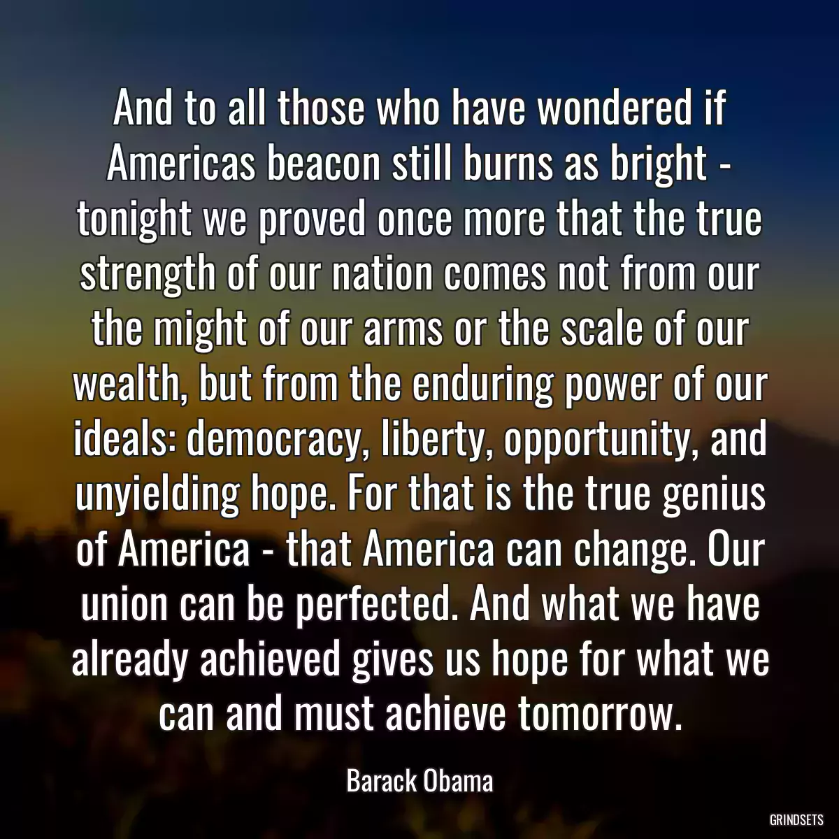 And to all those who have wondered if Americas beacon still burns as bright - tonight we proved once more that the true strength of our nation comes not from our the might of our arms or the scale of our wealth, but from the enduring power of our ideals: democracy, liberty, opportunity, and unyielding hope. For that is the true genius of America - that America can change. Our union can be perfected. And what we have already achieved gives us hope for what we can and must achieve tomorrow.