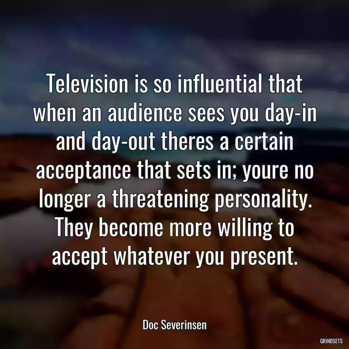 Television is so influential that when an audience sees you day-in and day-out theres a certain acceptance that sets in; youre no longer a threatening personality. They become more willing to accept whatever you present.