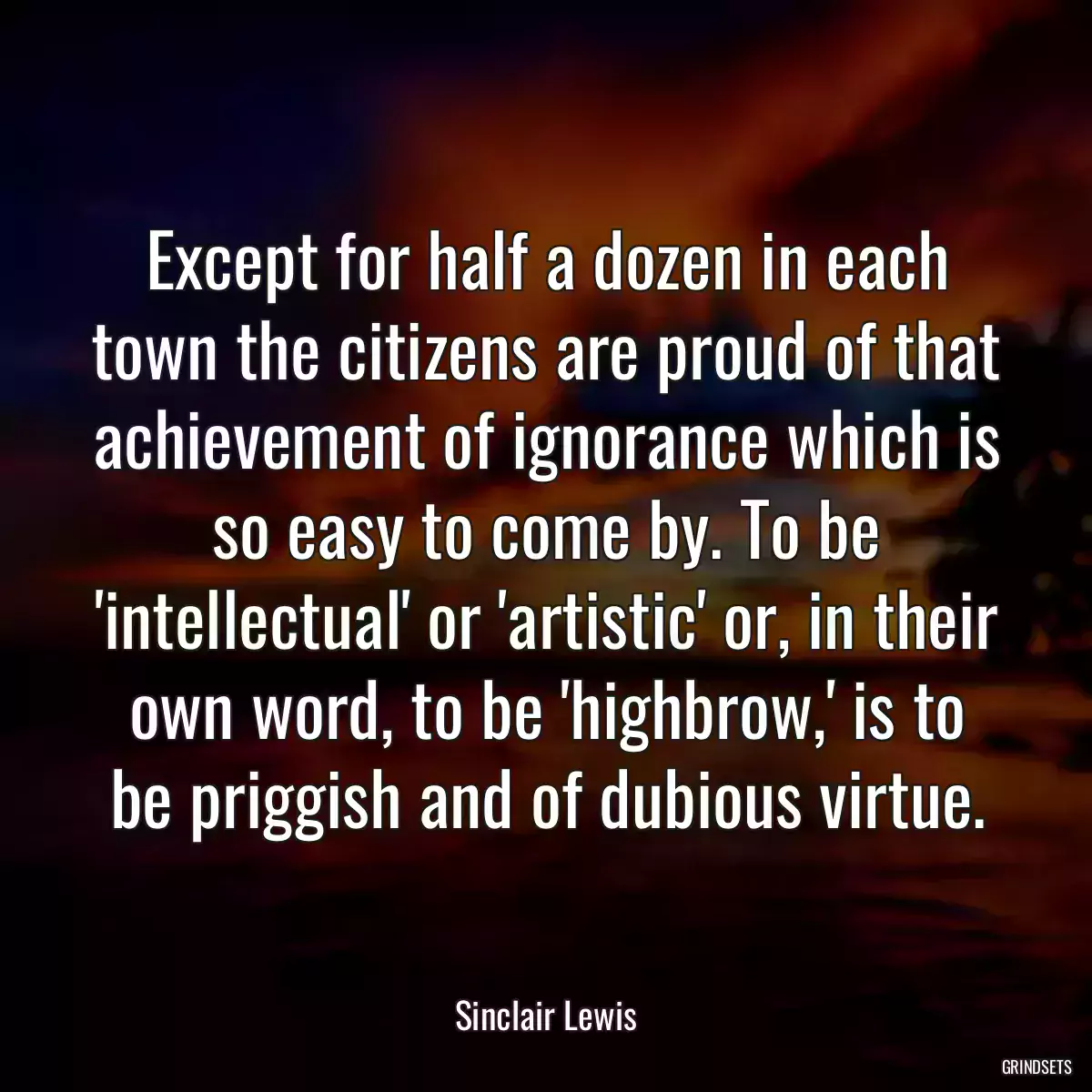 Except for half a dozen in each town the citizens are proud of that achievement of ignorance which is so easy to come by. To be \'intellectual\' or \'artistic\' or, in their own word, to be \'highbrow,\' is to be priggish and of dubious virtue.