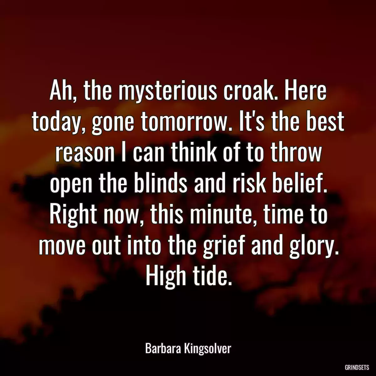 Ah, the mysterious croak. Here today, gone tomorrow. It\'s the best reason I can think of to throw open the blinds and risk belief. Right now, this minute, time to move out into the grief and glory. High tide.